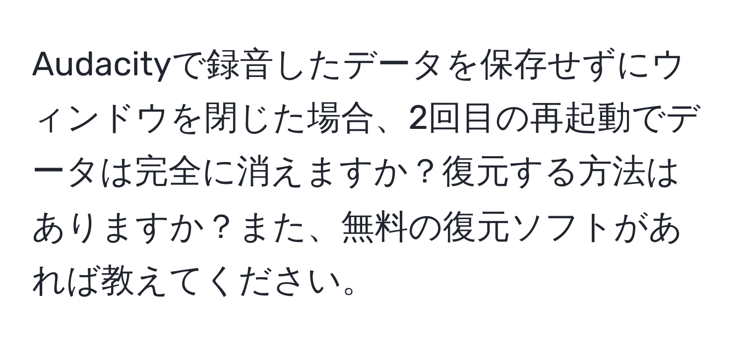 Audacityで録音したデータを保存せずにウィンドウを閉じた場合、2回目の再起動でデータは完全に消えますか？復元する方法はありますか？また、無料の復元ソフトがあれば教えてください。