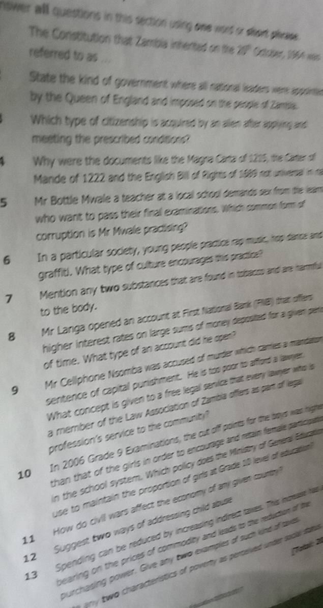 nswer all questions in this section using one word or short plrass. 
The Constitution that Zambia inherted on the 21° October, 1964 was 
referred to as ... 
State the kind of government where all ratioral leaders were appointie 
by the Queen of England and imposed on the people of Zamsia. 
Which type of citizenship is acquired by an alien after applying and 
meeting the prescribed conditions? 
Why were the documents like the Magra Carta of 1215, the Carter of 
Mande of 1222 and the English Billil ofight of 1989 not univertal in ma 
5 Mr Bottle Mwale a teacher at a local school demands sex from the leam 
who want to pass their final examinations. Which common form of 
corruption is Mr Mwale pradising? 
6 In a particular society, young people practioe rap music, hop danse and 
graffit). What type of culture encourages this practice? 
7 Mention any two substances that are found in tsibacss and are harmful 
to the body. 
8 Mr Langa opened an account at First National Bark (PNB) that offers 
higher interest rates on large sums of money deposited for a given pert 
of time. What type of an account did he oper? 
9 Mir Cellphone Nsomba was accused of murder which camies a mandaton 
sentence of capital punishment. He is too poor to afford a lawyen, 
What concept is given to a free legall senvice that every lawyer who is 
a member of the Law Association of Zambia offers as part of lega 
profession's service to the community ? 
10 In 2006 Grade 9 Examinations, the cut off points for the boys was highnt 
than that of the girls in order to encourage and retain female participat 
in the school system. Which policy does the Ministry of Gereal Eduati 
use to maintain the proportion of girls at Grade 10 lexel of eduration 
11 How do civil wars affect the economy of any given country 
12 Suggest two ways of addressing child abuse 
13 Spending can be reduced by increasing indrect taxes. This nrease ha 
bearing on the prices of commodity and leads to the reduction of t 
Total: 2 
hurchasing power. Give any two examples of such kind of tave 
any two characteristics of poverty as percelved under socal solu