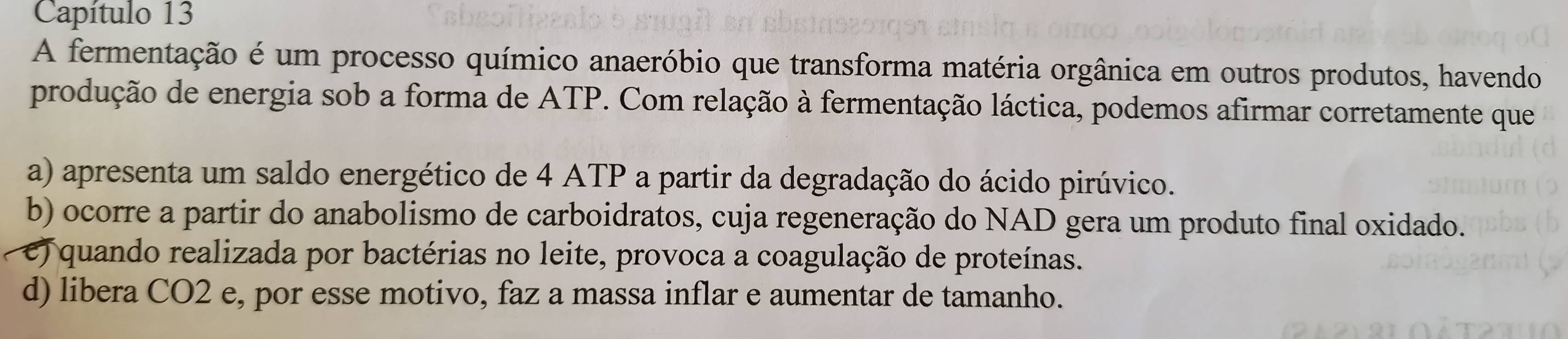 Capítulo 13
A fermentação é um processo químico anaeróbio que transforma matéria orgânica em outros produtos, havendo
produção de energia sob a forma de ATP. Com relação à fermentação láctica, podemos afirmar corretamente que
a) apresenta um saldo energético de 4 ATP a partir da degradação do ácido pirúvico.
b) ocorre a partir do anabolismo de carboidratos, cuja regeneração do NAD gera um produto final oxidado.
e) quando realizada por bactérias no leite, provoca a coagulação de proteínas.
d) libera CO2 e, por esse motivo, faz a massa inflar e aumentar de tamanho.