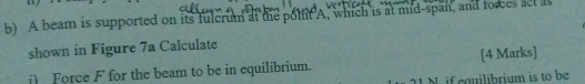 A beam is supported on its fulcrum at the polnt A, which is at mid-span, and forces acl as 
shown in Figure 7a Calculate 
i) Force F for the beam to be in equilibrium. [4 Marks] 
N if equilibrium is to be