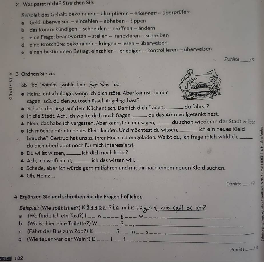 Was passt nicht? Streichen Sie.
Beispiel: das Gehalt: bekommen - akzeptieren - erkennen - überprüfen.
a Geld: überweisen - einzahlen - abheben - tippen
b das Konto: kündigen - schneiden - eröffnen - ändern
c eine Frage: beantworten - stellen - renovieren - schreiben
d e eine Broschüre: bekommen - kriegen - lesen - überweisen
e einen bestimmten Betrag: einzahlen - erledigen - kontrollieren - überweisen
Punkte_ /s
3 Ordnen Sie zu.
; ob ob warum wohin ob wo was ob
Heinz, entschuldige, wenn ich dich störe. Aber kannst du mir
sagen, _ du den Autoschlüssel hingelegt hast?
Schatz, der liegt auf dem Küchentisch. Darf ich dich fragen, _du fährst?
In die Stadt. Ach, ich wollte dich noch fragen, _du das Auto vollgetankt hast.
Nein, das habe ich vergessen. Aber kannst du mir sagen, _du schon wieder in der Stadt willst?
Ich möchte mir ein neues Kleid kaufen. Und möchtest du wissen, _ich ein neues Kleid
brauche? Gertrud hat uns zu ihrer Hochzeit eingeladen. Weißt du, ich frage mich wirklich,_
du dich überhaupt noch für mich interessierst.
Du willst wissen,_ ich dich noch liebe?
Ach, ich weiß nicht, _ich das wissen will.
Schade, aber ich würde gern mitfahren und mit dir nach einem neuen Kleid suchen.
Oh, Heinz ...
Punkte_ 17
4 Ergänzen Sie und schreiben Sie die Fragen höflicher.
Beispiel: (Wie spät ist es?) Können Siem i_
a (Wo finde ich ein Taxi?) I _w _g _w_
b (Wo ist hier eine Toilette?) W _S__
c (Fährt der Bus zum Zoo?) K_ S _m _s_
_
_
d (Wie teuer war der Wein?) D _i_ f_
:
Punkte_ / 4
3 182