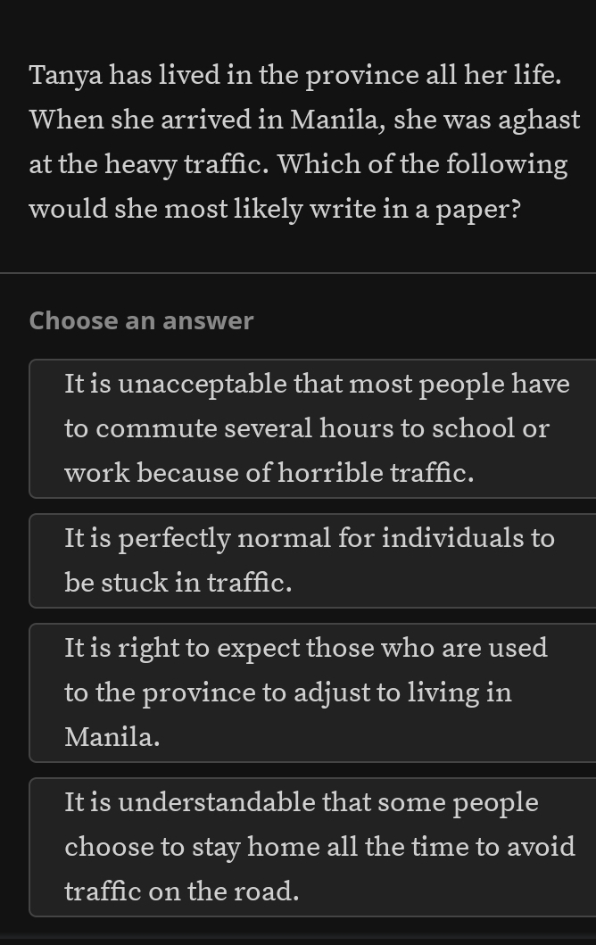 Tanya has lived in the province all her life.
When she arrived in Manila, she was aghast
at the heavy traffic. Which of the following
would she most likely write in a paper?
Choose an answer
It is unacceptable that most people have
to commute several hours to school or
work because of horrible traffic.
It is perfectly normal for individuals to
be stuck in traffic.
It is right to expect those who are used
to the province to adjust to living in
Manila.
It is understandable that some people
choose to stay home all the time to avoid
traffic on the road.