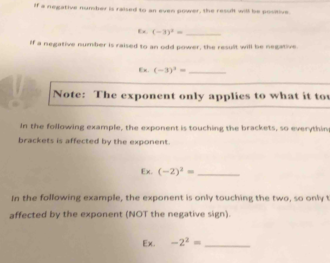 If a negative number is raised to an even power, the result will be positive. 
Ex. (-3)^2= _ 
If a negative number is raised to an odd power, the result will be negative. 
Ex. (-3)^3= _ 
Note: The exponent only applies to what it to 
In the following example, the exponent is touching the brackets, so everythin 
brackets is affected by the exponent. 
Ex. (-2)^2= _ 
In the following example, the exponent is only touching the two, so only t 
affected by the exponent (NOT the negative sign). 
Ex. -2^2= _