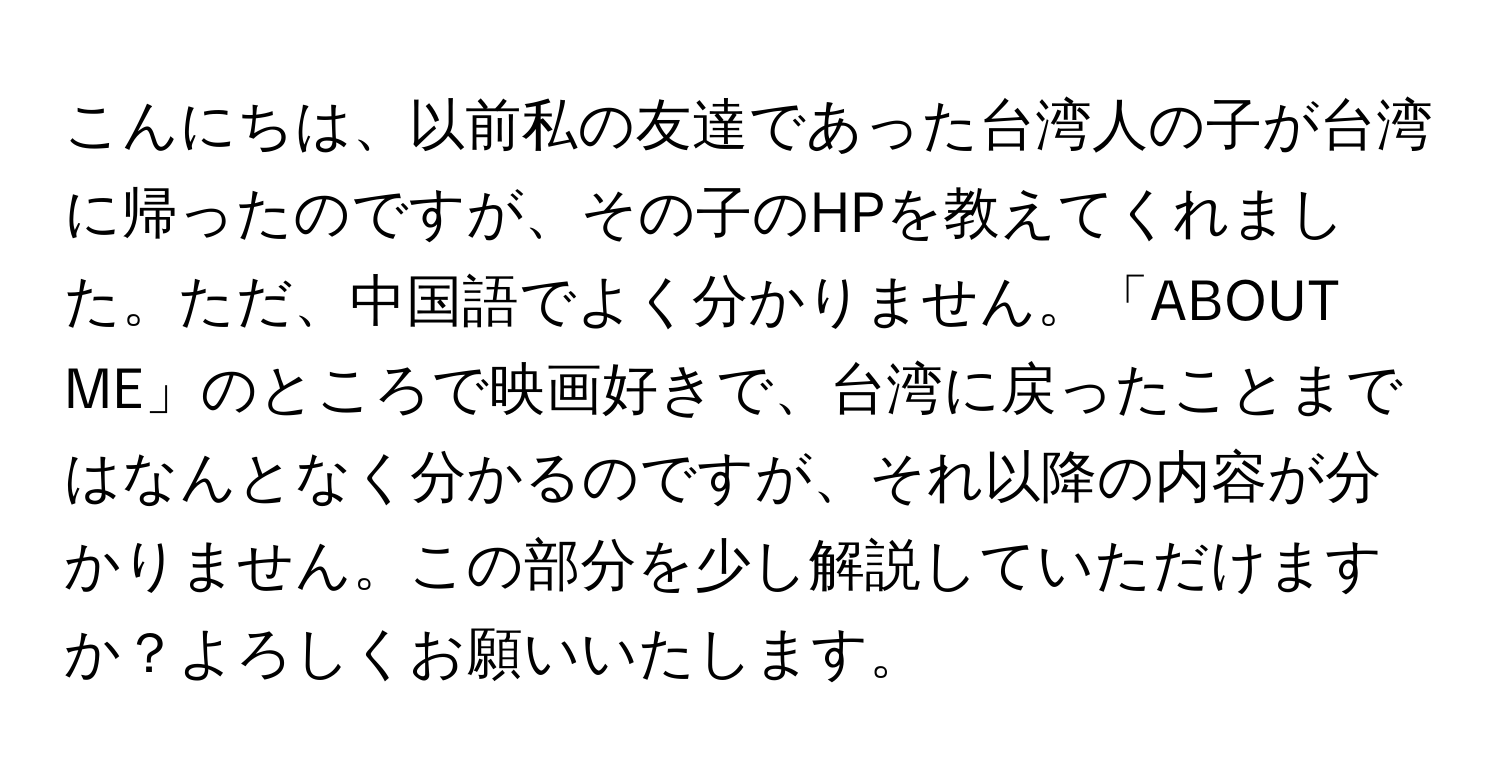 こんにちは、以前私の友達であった台湾人の子が台湾に帰ったのですが、その子のHPを教えてくれました。ただ、中国語でよく分かりません。「ABOUT ME」のところで映画好きで、台湾に戻ったことまではなんとなく分かるのですが、それ以降の内容が分かりません。この部分を少し解説していただけますか？よろしくお願いいたします。