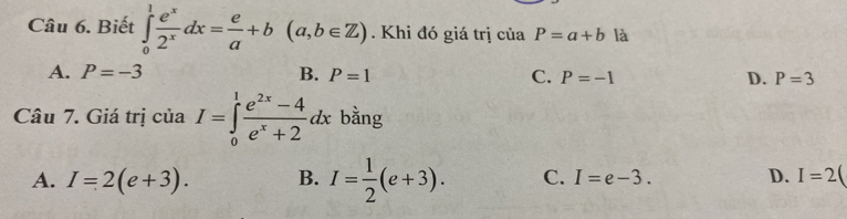 Biết ∈tlimits _0^(1frac e^x)2^xdx= e/a +b(a,b∈ Z). Khi đó giá trị của P=a+b là
A. P=-3 B. P=1 C. P=-1 D. P=3
Câu 7. Giá trị của I=∈tlimits _0^(1frac e^2x)-4e^x+2dx bằng
A. I=2(e+3). B. I= 1/2 (e+3). C. I=e-3. D. I=2(