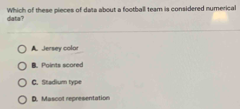 Which of these pieces of data about a football team is considered numerical
data?
A. Jersey color
B. Points scored
C. Stadium type
D. Mascot representation