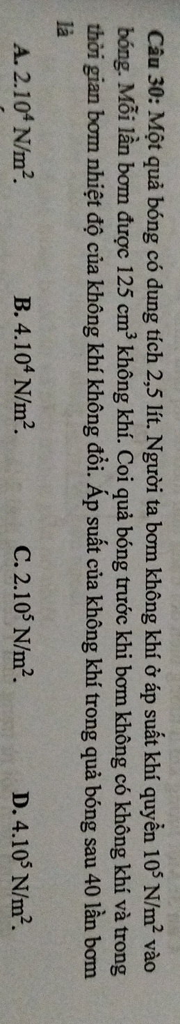 Một quả bóng có dung tích 2,5 lít. Người ta bơm không khí ở áp suất khí quyền 10^5N/m^2 vào
bóng. Mỗi lần bơm được 125cm^3 không khí. Coi quả bóng trước khi bơm không có không khí và trong
thời gian bơm nhiệt độ của không khí không đổi. Áp suất của không khí trong quả bóng sau 40 lần bơm
là
A. 2.10^4N/m^2. B. 4.10^4N/m^2. C. 2.10^5N/m^2. D. 4.10^5N/m^2.