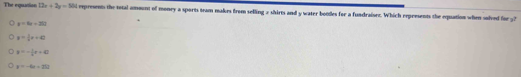 The equation 12x+2y=504 represents the total amount of money a sports team makes from selling x shirts and y water bottles for a fundraiser. Which represents the equation when solved for 9?
y=6x+252
y= 1/4 x+42
y=- 1/4 x+42
y=-6x+252