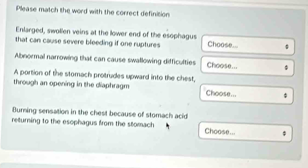 Please match the word with the correct definition 
Enlarged, swollen veins at the lower end of the esophagus 
that can cause severe bleeding if one ruptures Choose... 
Abnormal narrowing that can cause swallowing difficulties Choose... 
A portion of the stomach protrudes upward into the chest, 
through an opening in the diaphragm Choose... 
Burning sensation in the chest because of stomach acid 
returning to the esophagus from the stomach Choose...