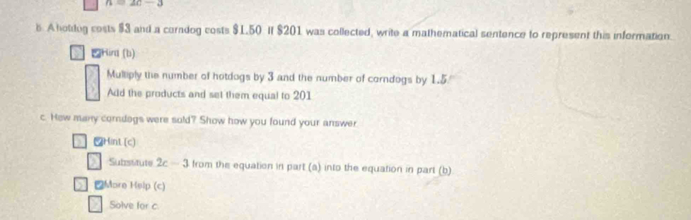 n=2c-3
s. A hotdug cests $3 and a corndog costs $1.50 If $201 was collected, write a mathematical sentence to represent this information. 
Hird (b) 
Mulliply the number of hotdogs by 3 and the number of corndogs by 1.5
Add the products and set them equal to 201
c. Hew many corndogs were sold? Show how you found your answer 
Hint (c) 
Subsstute 2c-3 from the equation in part (a) into the equation in part (b) 
₹More Help (c) 
Solve for c