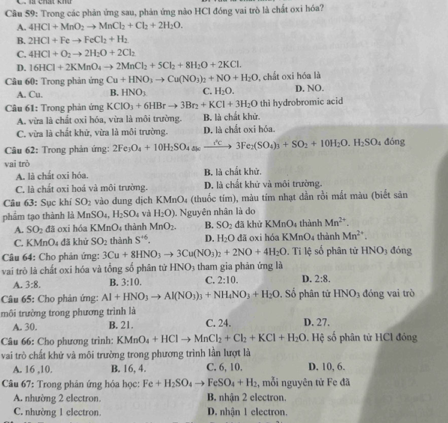 là chất khứ
Câu 59: Trong các phản ứng sau, phản ứng nào HCl đóng vai trò là chất oxi hóa?
A. 4HCl+MnO_2to MnCl_2+Cl_2+2H_2O.
B. 2HCl+Feto FeCl_2+H_2
C. 4HCl+O_2to 2H_2O+2Cl_2
D. 16HCl+2KMnO_4to 2MnCl_2+5Cl_2+8H_2O+2KCl.
* Câu 60: Trong phản ứng Cu+HNO_3to Cu(NO_3)_2+NO+H_2O , chất oxi hóa là
A. Cu. B. HNO_3. C. H_2O. D. NO.
Câu 61: Trong phản ứng KClO_3+6HBrto 3Br_2+KCl+3H_2O thì hydrobromic acid
A. vừa là chất oxi hóa, vừa là môi trường. B. là chất khử.
C. vừa là chất khử, vừa là môi trường. D. là chất oxi hóa.
Câu 62: Trong phản ứng: 2Fe_3O_4+10H_2SO_4discxrightarrow i°C3Fe_2(SO_4)_3+SO_2+10H_2O.H_2SO_4 đóng
vai trò
A. là chất oxi hóa. B. là chất khử.
C. là chất oxi hoá và môi trường. D. là chất khử và môi trường.
Câu 63: Sục khí SO_2 vào dung dịch KMnO_4 (thuốc tím), màu tím nhạt dần rồi mất màu (biết sản
phẩm tạo thành là MnSO_4,H_2SO_4 và H_2O).  Nguyên nhân là do
A. SO_2 đã oxi hóa KMnO_4 thành MnO_2. B. SO_2 đã khử KMnO_4 thành Mn^(2+).
C. KMnO4 đã khử SO_2 thành S^(+6). D. H_2O đã oxi hóa KMnO_4 thành Mn^(2+).
Câu 64: Cho phản ứng: 3Cu+8HNO_3to 3Cu(NO_3)_2+2NO+4H_2O. Ti lệ số phân tử HNO_3 đóng
vai trò là chất oxi hóa và tổng số phân tử HNO_3 tham gia phản ứng là
A. 3:8. 3:10. 2:10. D. 2:8.
B.
C.
Câu 65: Cho phản ứng: Al+HNO_3to Al(NO_3)_3+NH_4NO_3+H_2O. Số phân tử HNO_3 đóng vai trò
môi trường trong phương trình là
A. 30. B. 21. C. 24.
D. 27.
Câu 66: Cho phương trình: KMnO_4+HClto MnCl_2+Cl_2+KCl+H_2O. Hệ số phân tử HCl đóng
vai trò chất khử và môi trường trong phương trình lần lượt là
A. 16 ,10. B. 16, 4. C. 6, 10. D. 10, 6.
Câu 67: Trong phản ứng hóa học: Fe+H_2SO_4to FeSO_4+H_2 :, mỗi nguyên tử Fe đã
A. nhường 2 electron. B. nhận 2 electron.
C. nhường 1 electron. D. nhận 1 electron.