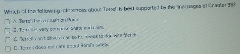 Which of the following inferences about Terrell is best supported by the final pages of Chapter 35?
A. Terreil has a crush on Romi.
B. Terrell is very compassionate and calm.
C. Terrell can't drive a car, so he needs to ride with friends.
D. Terrell does not care about Romi's safety.