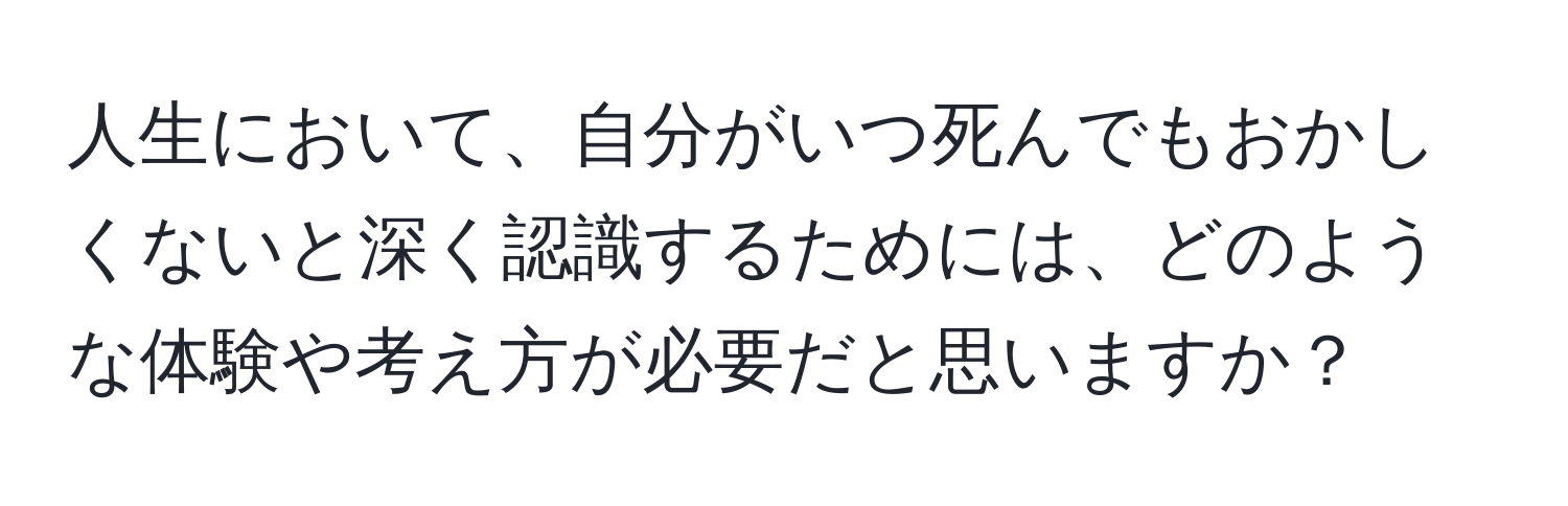 人生において、自分がいつ死んでもおかしくないと深く認識するためには、どのような体験や考え方が必要だと思いますか？