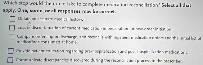 Which step would the nurse take to complete medication reconciliation? Select all that
apply. One, some, or all responses may be correct.
Obtain an accurate medical history.
Ensure discontinuation of current medication in preparation for new-order initiation.
Compare orders upon discharge, and reconcile with inpatient medication orders and the initial list of
medications consumed at home.
Provide patient education regarding pre-hospitalization and post-hospitalization medications.
Communicate discrepancies discovered during the reconciliation process to the prescriber.