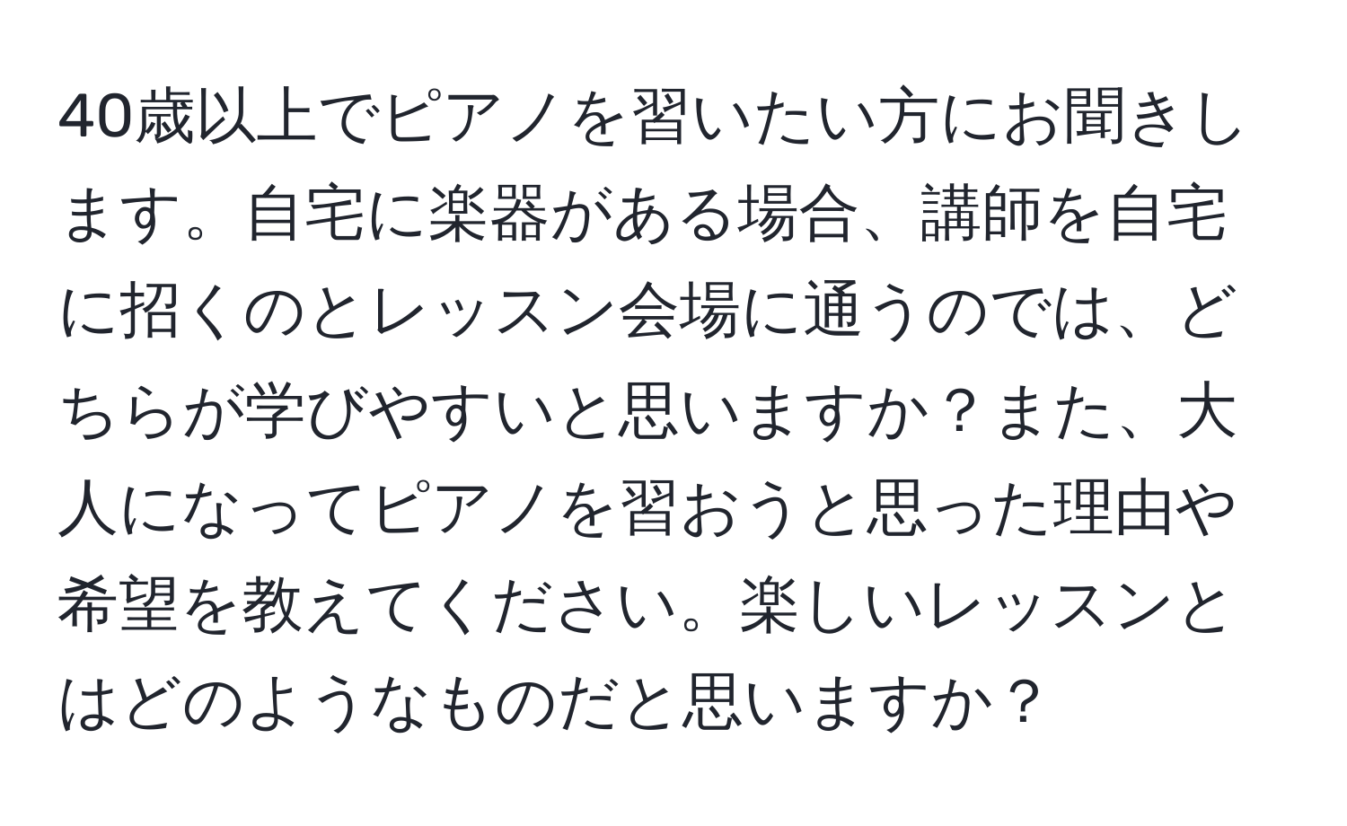 40歳以上でピアノを習いたい方にお聞きします。自宅に楽器がある場合、講師を自宅に招くのとレッスン会場に通うのでは、どちらが学びやすいと思いますか？また、大人になってピアノを習おうと思った理由や希望を教えてください。楽しいレッスンとはどのようなものだと思いますか？