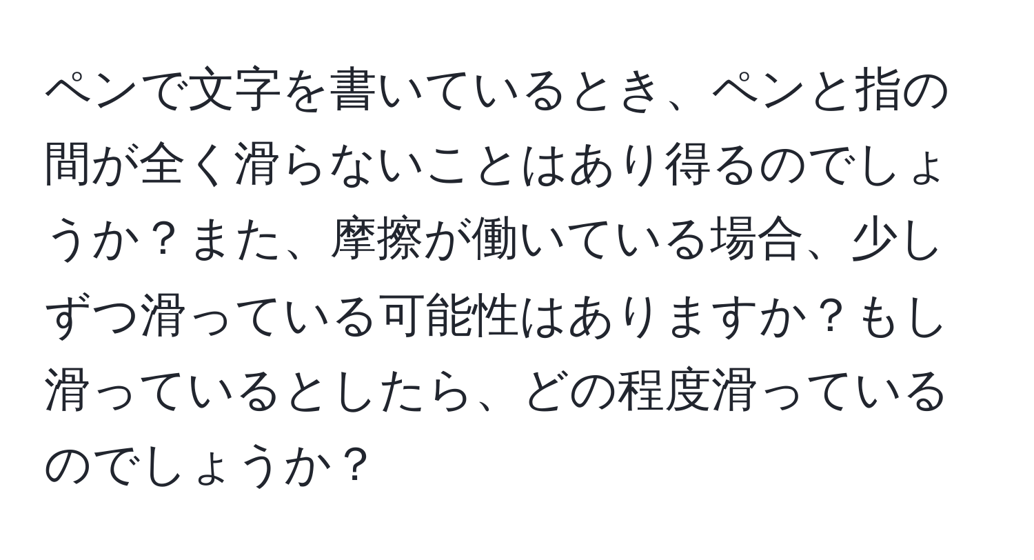 ペンで文字を書いているとき、ペンと指の間が全く滑らないことはあり得るのでしょうか？また、摩擦が働いている場合、少しずつ滑っている可能性はありますか？もし滑っているとしたら、どの程度滑っているのでしょうか？