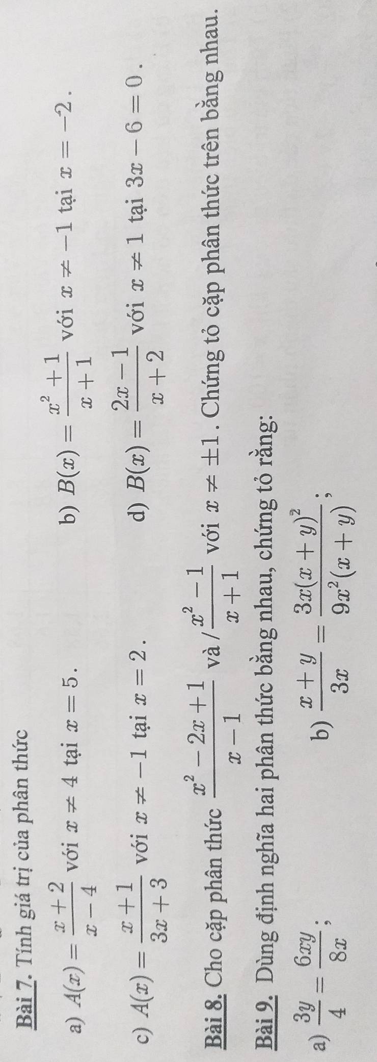 Tính giá trị của phân thức 
a) A(x)= (x+2)/x-4  với x!= 4 tại x=5. b) B(x)= (x^2+1)/x+1  với x!= -1 tại x=-2. 
c) A(x)= (x+1)/3x+3  với x!= -1 tại x=2. d) B(x)= (2x-1)/x+2  với x!= 1 tại 3x-6=0. 
Bài 8. Cho cặp phân thức  (x^2-2x+1)/x-1  và / (x^2-1)/x+1  với x!= ± 1. Chứng tỏ cặp phân thức trên bằng nhau. 
Bài 9. Dùng định nghĩa hai phân thức bằng nhau, chứng tỏ rằng: 
a)  3y/4 = 6xy/8x ;  (x+y)/3x =frac 3x(x+y)^29x^2(x+y); 
b)