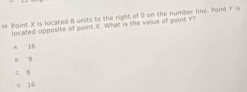 X is located 8 units to the right of 0 on the number line. Point Y is
located opposite of point X. What is the value of point Y?
A 16
B. 8
c 8
D. 16