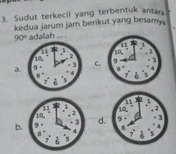 Sudut terkecil yang terbentuk antara
kedua jarum jam berikut yang besarnya
90° adalah ... .

a.C.

11 1
10. 2
b. 9 3 d.
8 4
7 6 5