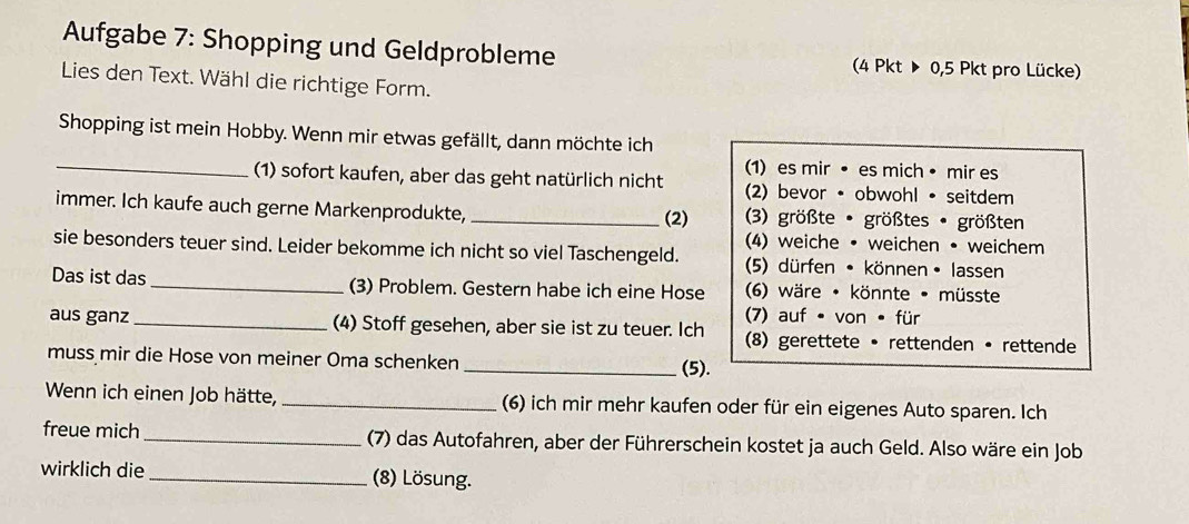 Aufgabe 7: Shopping und Geldprobleme (4 Pkt ▶ 0,5 Pkt pro Lücke) 
Lies den Text. Wähl die richtige Form. 
Shopping ist mein Hobby. Wenn mir etwas gefällt, dann möchte ich 
_ 
(1) es mir • es mich • mir es 
(1) sofort kaufen, aber das geht natürlich nicht (2) bevor • obwohl • seitdem 
immer. Ich kaufe auch gerne Markenprodukte, _(2) (3) größte • größtes • größten 
(4) weiche • weichen • weichem 
sie besonders teuer sind. Leider bekomme ich nicht so viel Taschengeld. (5) dürfen • können • lassen 
Das ist das _(3) Problem. Gestern habe ich eine Hose (6) wäre • könnte • müsste 
7) auf • von • für 
aus ganz _(4) Stoff gesehen, aber sie ist zu teuer. Ich (8) gerettete • rettenden • rettende 
muss mir die Hose von meiner Oma schenken _(5). 
Wenn ich einen Job hätte, _(6) ich mir mehr kaufen oder für ein eigenes Auto sparen. Ich 
freue mich_ (7) das Autofahren, aber der Führerschein kostet ja auch Geld. Also wäre ein Job 
wirklich die _(8) Lösung.