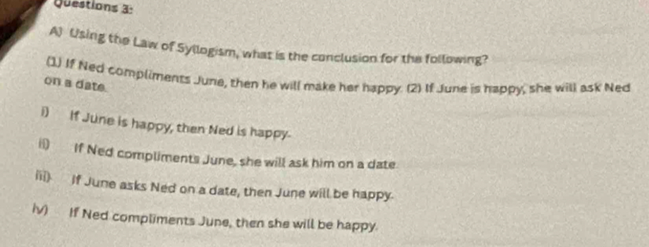 Using the Law of Syllogism, what is the conclusion for the following? 
(1) If Ned compliments June, then he will make her happy. (2) If June is happy, she will ask Ned 
on a date. 
i) If June is happy, then Ned is happy. 
i If Ned compliments June, she will ask him on a date 
iii) if June asks Ned on a date, then June will be happy. 
iv) If Ned compliments June, then she will be happy.