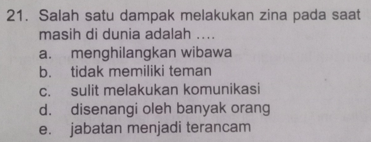 Salah satu dampak melakukan zina pada saat
masih di dunia adalah ....
a. menghilangkan wibawa
b. tidak memiliki teman
c. sulit melakukan komunikasi
d. disenangi oleh banyak orang
e. jabatan menjadi terancam