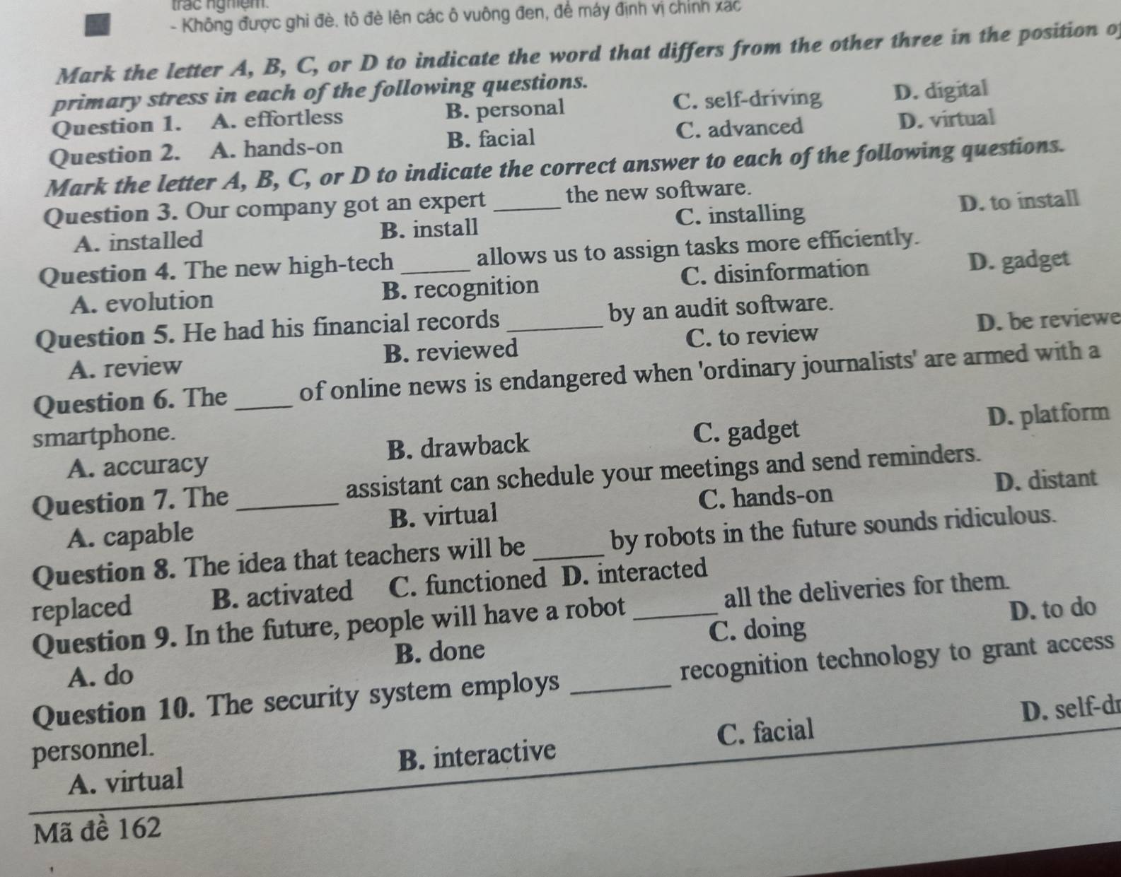 trac ngmệm.
- Không được ghi đè. tô đè lên các ô vuông đen, để máy định vị chính xác
Mark the letter A, B, C, or D to indicate the word that differs from the other three in the position o
primary stress in each of the following questions.
C. self-driving D. digital
Question 1. A. effortless B. personal
Question 2. A. hands-on B. facial C. advanced D. virtual
Mark the letter A, B, C, or D to indicate the correct answer to each of the following questions.
Question 3. Our company got an expert _the new software.
A. installed B. install C. installing D. to install
Question 4. The new high-tech _allows us to assign tasks more efficiently.
A. evolution B. recognition C. disinformation D. gadget
Question 5. He had his financial records _by an audit software.
A. review B. reviewed C. to review D. be reviewe
Question 6. The_ of online news is endangered when 'ordinary journalists' are armed with a
smartphone. C. gadget
A. accuracy B. drawback D. platform
D. distant
Question 7. The _assistant can schedule your meetings and send reminders.
B. virtual C. hands-on
A. capable
Question 8. The idea that teachers will be _by robots in the future sounds ridiculous.
replaced B. activated C. functioned D. interacted
Question 9. In the future, people will have a robot all the deliveries for them.
C. doing D. to do
A. do B. done
Question 10. The security system employs _recognition technology to grant access
D. self-dr
personnel.
A. virtual B. interactive C. facial
Mã đề 162