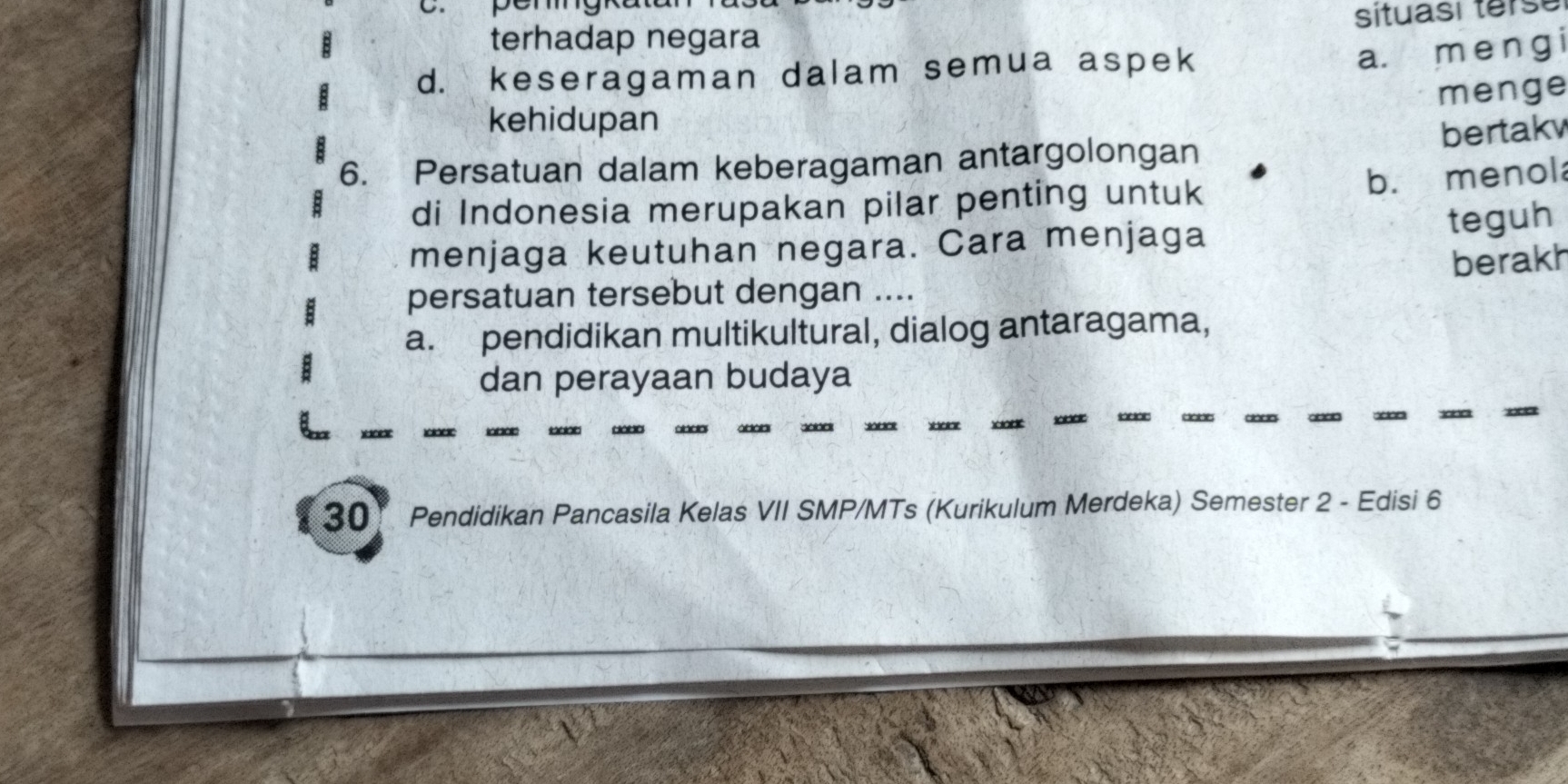 terhadap negara situası terse
d. keseragaman dalam semua aspek
a. menɡ i
menge
kehidupan
6. Persatuan dalam keberagaman antargolongan bertakv
b. menol
di Indonesia merupakan pilar penting untuk
menjaga keutuhan negara. Cara menjaga
teguh
berakh
persatuan tersebut dengan ....
a. pendidikan multikultural, dialog antaragama,
dan perayaan budaya
30 Pendidikan Pancasila Kelas VII SMP/MTs (Kurikulum Merdeka) Semester 2 - Edisi 6