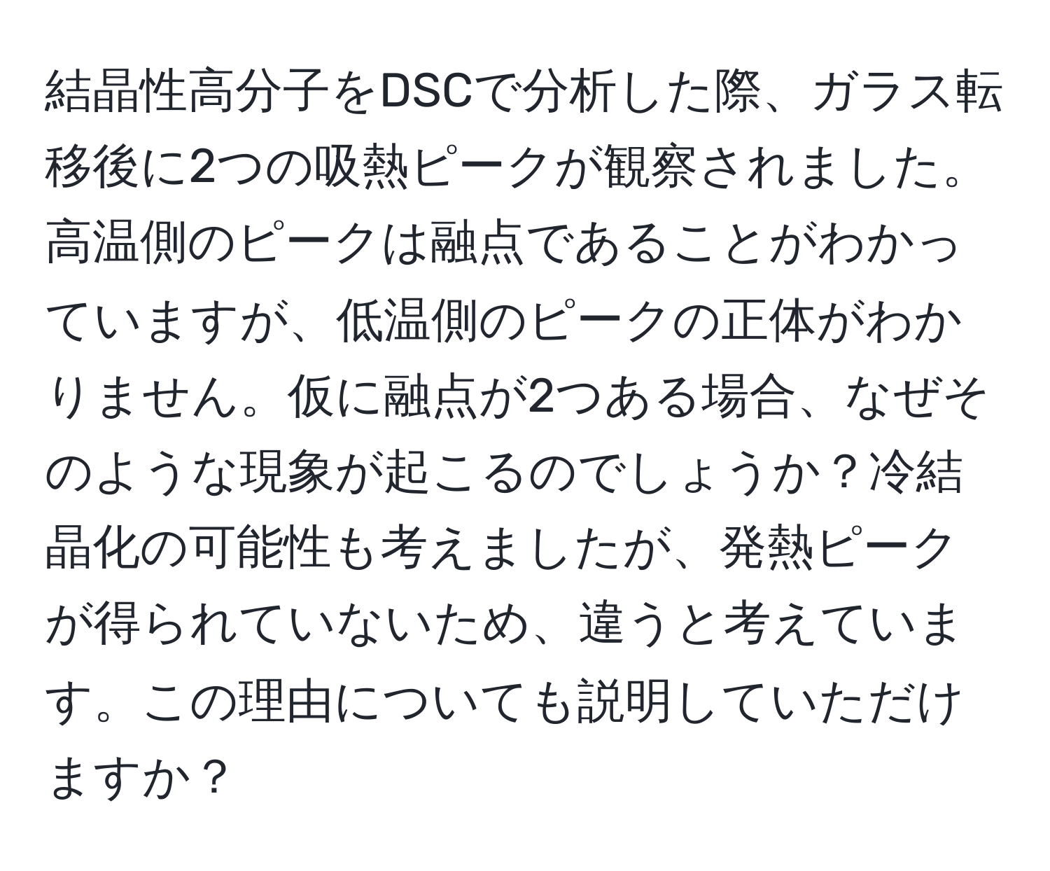 結晶性高分子をDSCで分析した際、ガラス転移後に2つの吸熱ピークが観察されました。高温側のピークは融点であることがわかっていますが、低温側のピークの正体がわかりません。仮に融点が2つある場合、なぜそのような現象が起こるのでしょうか？冷結晶化の可能性も考えましたが、発熱ピークが得られていないため、違うと考えています。この理由についても説明していただけますか？