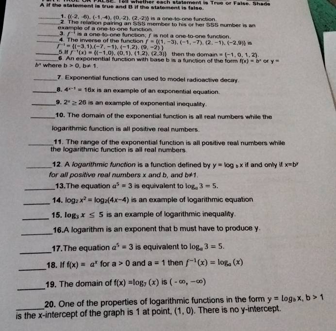 PALSE. Tell whether each statement is True or False. Shade
A if the statement is true and B if the statement is false.
_1.  (-2,-6),(-1,-4),(0,-2),(2,-2) is a one-to-one function.
_2. The relation pairing an SSS member to his or her SSS number is an
example of a one-to-one function.
_3 /^-1 is a one-to-one function; f is not a one-to-one function.
_4. The inverse of the function f= (1,-3),(-1,-7),(2,-1),(-2,9) 1S
f^(-1)= (-3,1),(-7,-1),(-1,2),(9,-2)
_5 Iff^(-1)(x)= (-1,0),(0,1),(1,2),(2,3) then the domain = -1,0,1,2
_6 An exponential function with base b is a function of the form f(x)=b^x or y=
b^x where b>0,b!= 1,
_7. Exponential functions can used to model radioactive decay
__8. 4^(x-1)=16x is an example of an exponential equation.
__9. 2^x≥ 26 is an example of exponential inequality.
_10. The domain of the exponential function is all real numbers while the
logarithmic function is all positive real numbers.
_11. The range of the exponential function is all positive real numbers while
the logarithmic function is all real numbers.
_12. A logarithmic function is a function defined by y=log _bx if and only if x=b^y
for all positive real numbers x and b, and b!= 1.
_13.The equation a^5=3 is equivalent to log _a3=5.
_14. log _2x^2=log _2(4x-4) is an example of logarithmic equation
_
15. log _3x≤ 5 is an example of logarithmic inequality.
_16.A logarithm is an exponent that b must have to produce y.
_
17.The equation a^5=3 is equivalent to log _a3=5.
_
18. If f(x)=a^x for a>0 and a=1 then f^(-1)(x)=log _a(x)
_
19. The domain of f(x)=log _7(x) is (-∈fty ,-∈fty )
20. One of the properties of logarithmic functions in the form y=log _bx,b>1
_is the x-intercept of the graph is 1 at point, (1,0). There is no y-intercept.