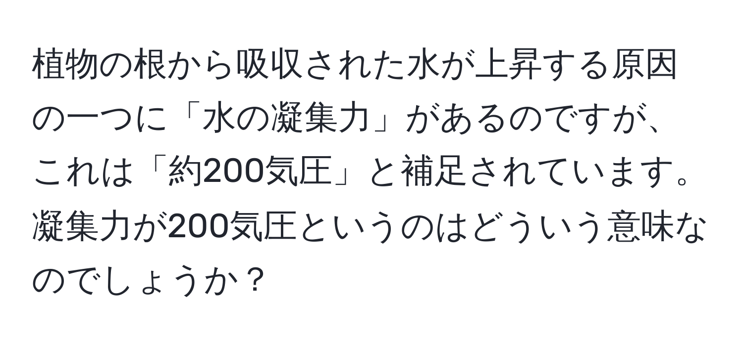 植物の根から吸収された水が上昇する原因の一つに「水の凝集力」があるのですが、これは「約200気圧」と補足されています。凝集力が200気圧というのはどういう意味なのでしょうか？