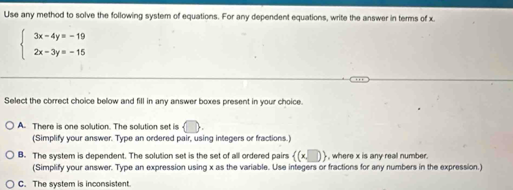 Use any method to solve the following system of equations. For any dependent equations, write the answer in terms of x
beginarrayl 3x-4y=-19 2x-3y=-15endarray.
Select the correct choice below and fill in any answer boxes present in your choice.
A. There is one solution. The solution set is
(Simplify your answer. Type an ordered pair, using integers or fractions.)
B. The system is dependent. The solution set is the set of all ordered pairs  (x,□ ) , where x is any real number.
(Simplify your answer. Type an expression using x as the variable. Use integers or fractions for any numbers in the expression.)
C. The system is inconsistent.