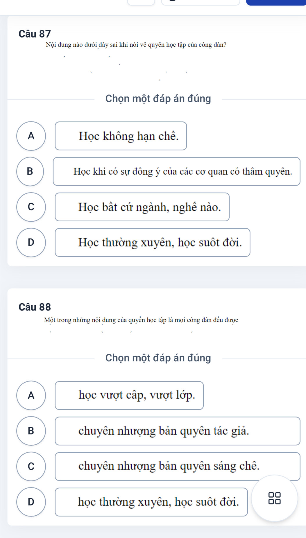 Nội dung nào dưới đây sai khi nói vê quyên học tập của công dân?
Chọn một đáp án đúng
A Học không hạn chê.
B Học khi có sự đông ý của các cơ quan có thâm quyên.
C Học bật cứ ngành, nghê nào.
D Học thường xuyên, học suốt đời.
Câu 88
Một trong những nội dung của quyền học tập là mọi công đân đều được
Chọn một đáp án đúng
A học vượt cấp, vượt lớp.
B chuyên nhượng bản quyên tác giả.
C chuyên nhượng bản quyên sáng chê.
D học thường xuyên, học suốt đời.