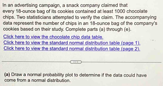 In an advertising campaign, a snack company claimed that 
every 18-ounce bag of its cookies contained at least 1000 chocolate 
chips. Two statisticians attempted to verify the claim. The accompanying 
data represent the number of chips in an 18-ounce bag of the company's 
cookies based on their study. Complete parts (a) through (e). 
Click here to view the chocolate chip data table. 
Click here to view the standard normal distribution table (page 1). 
Click here to view the standard normal distribution table (page 2). 
(a) Draw a normal probability plot to determine if the data could have 
come from a normal distribution.