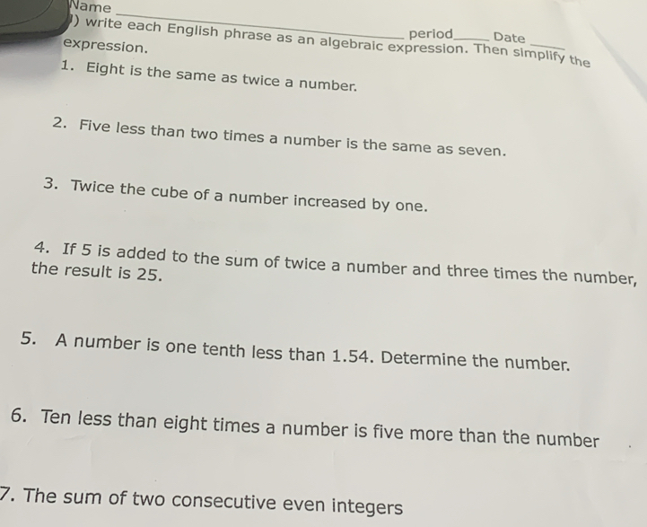 Name 
_ 
period Date 
) write each English phrase as an algebraic expression. Then simplify the 
expression. 
1. Eight is the same as twice a number. 
2. Five less than two times a number is the same as seven. 
3. Twice the cube of a number increased by one. 
4. If 5 is added to the sum of twice a number and three times the number, 
the result is 25. 
5. A number is one tenth less than 1.54. Determine the number. 
6. Ten less than eight times a number is five more than the number 
7. The sum of two consecutive even integers