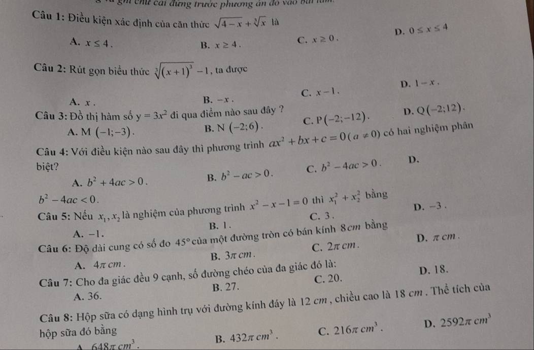 hứ  cai đựng trước phương án  d o   à   b a  
Câu 1: Điều kiện xác định của căn thức sqrt(4-x)+sqrt[3](x)1i D. 0≤ x≤ 4
A. x≤ 4.
B. x≥ 4.
C. x≥ 0.
Câu 2: Rút gọn biểu thức sqrt[3]((x+1)^3)-1 , ta được
D. 1-x.
C. x-1.
A. x . B. -x .
Câu 3: Đồ thị hàm số y=3x^2 di qua điểm nào sau đây ? P(-2;-12). D. Q(-2;12).
A. M(-1;-3).
B. N(-2;6). C.
Câu 4: Với điều kiện nào sau đây thì phương trình ax^2+bx+c=0(a!= 0) có hai nghiệm phân
biệt? C. b^2-4ac>0. D.
A. b^2+4ac>0.
B. b^2-ac>0.
b^2-4ac<0.
Câu 5: Nếu x_1,x_2 là nghiệm của phương trình x^2-x-1=0 thì x_1^(2+x_2^2 bằng
D. -3 .
A. -1. B. 1 . C. 3 .
D. π cm .
Câu 6: Độ dài cung có số đo 45^circ) của một đường tròn có bán kính 8cm bằng
A. 4π cm . B. 3π cm . C. 2π cm .
Câu 7: Cho đa giác đều 9 cạnh, số đường chéo của đa giác đó là:
D. 18.
A. 36. B. 27. C. 20.
Câu 8: Hộp sữa có dạng hình trụ với đường kính đáy là 12 cm , chiều cao là 18 cm . Thể tích của
hộp sữa đó bằng C. 216π cm^3. D. 2592π cm^3
A 648π cm^3.
B. 432π cm^3.