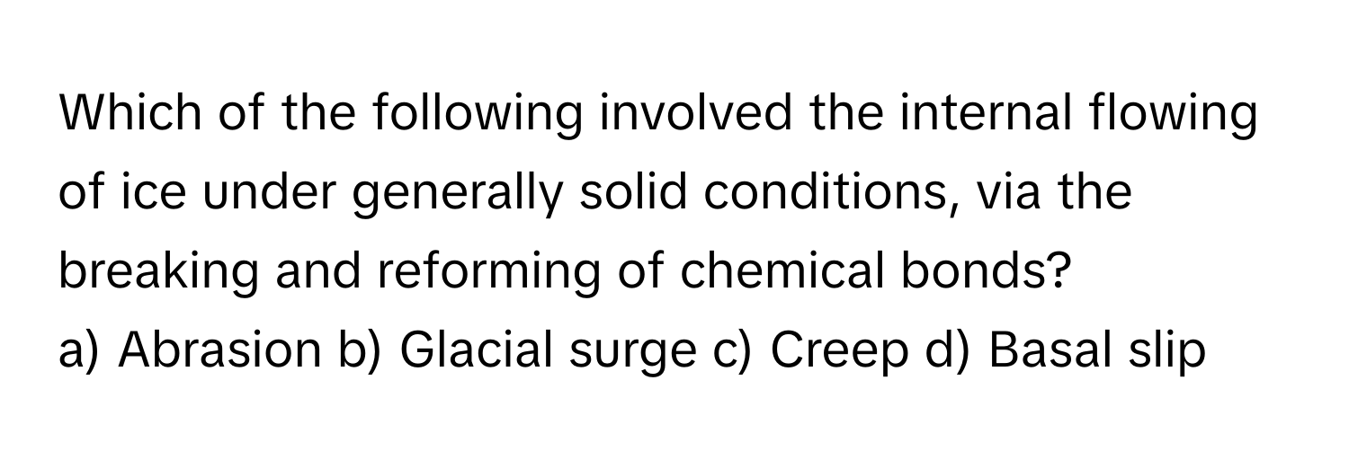 Which of the following involved the internal flowing of ice under generally solid conditions, via the breaking and reforming of chemical bonds?

a) Abrasion b) Glacial surge c) Creep d) Basal slip