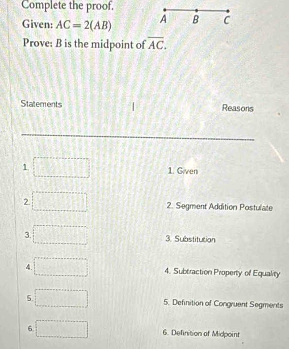 Complete the proof. 
Given: AC=2(AB) A B C
Prove: B is the midpoint of overline AC. 
Statements Reasons 
1. 
1. Given 
2. 2. Segment Addition Postulate 
3. 
3. Substitution 
4. 4. Subtraction Property of Equality 
5. ... 
5. Definition of Congruent Segments 
6. □ 6. Definition of Midpoint