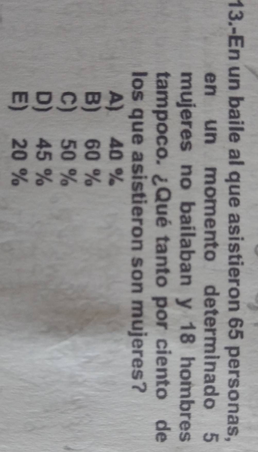 13.-En un baile al que asistieron 65 personas,
en un momento determinado 5
mujeres no bailaban y 18 hombres
tampoco. ¿Qué tanto por ciento de
los que asistieron son mujeres?
A) 40 %
B) 60 %
C) 50 %
D) 45 %
E) 20 %