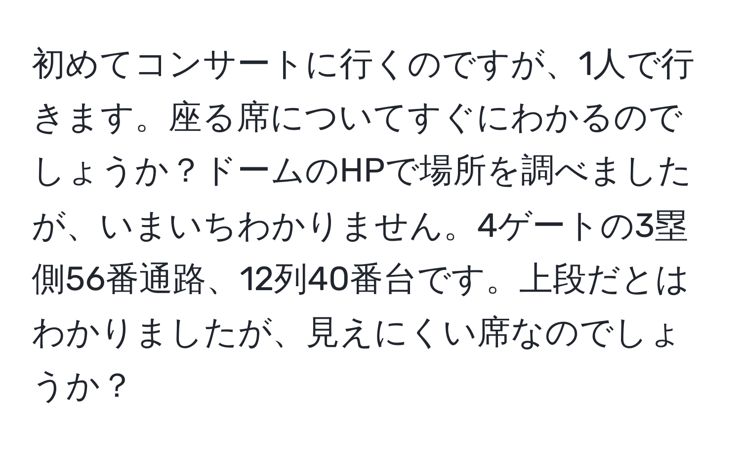 初めてコンサートに行くのですが、1人で行きます。座る席についてすぐにわかるのでしょうか？ドームのHPで場所を調べましたが、いまいちわかりません。4ゲートの3塁側56番通路、12列40番台です。上段だとはわかりましたが、見えにくい席なのでしょうか？