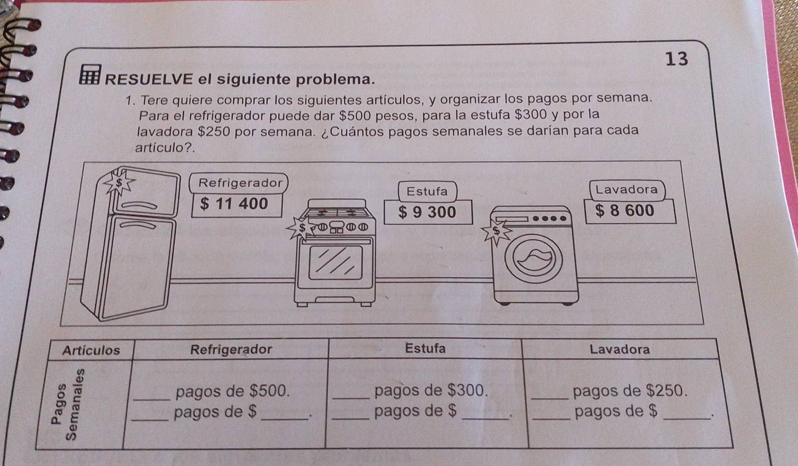 RESUELVE el siguiente problema. 
1. Tere quiere comprar los siguientes artículos, y organizar los pagos por semana. 
Para el refrigerador puede dar $500 pesos, para la estufa $300 y por la 
lavadora $250 por semana. ¿Cuántos pagos semanales se darían para cada 
artículo?. 
Artículos Refrigerador Estufa Lavadora 
_pagos de $500. _pagos de $300. _pagos de $250. 
_pagos de $ __pagos de $ __pagos de $ _