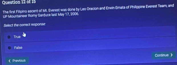 The first Filipino ascent of Mt. Everest was done by Leo Oracion and Erwin Emata of Philippine Everest Team; and
P Mountaineer Romy Garduce last May 17, 2006.
. x
Select the correct response:
True
False
Continue
Previous