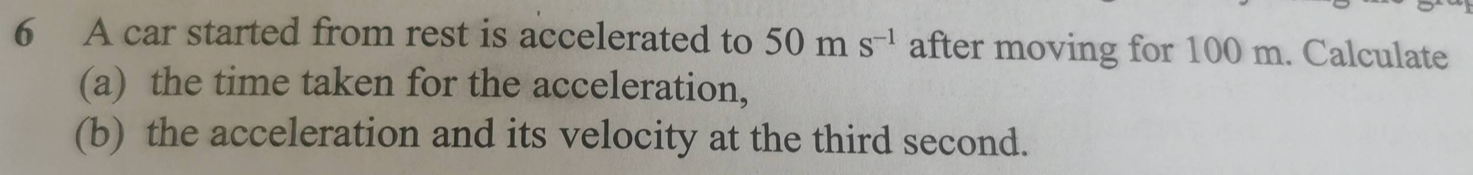 A car started from rest is accelerated to 50ms^(-1) after moving for 100 m. Calculate 
(a) the time taken for the acceleration, 
(b) the acceleration and its velocity at the third second.