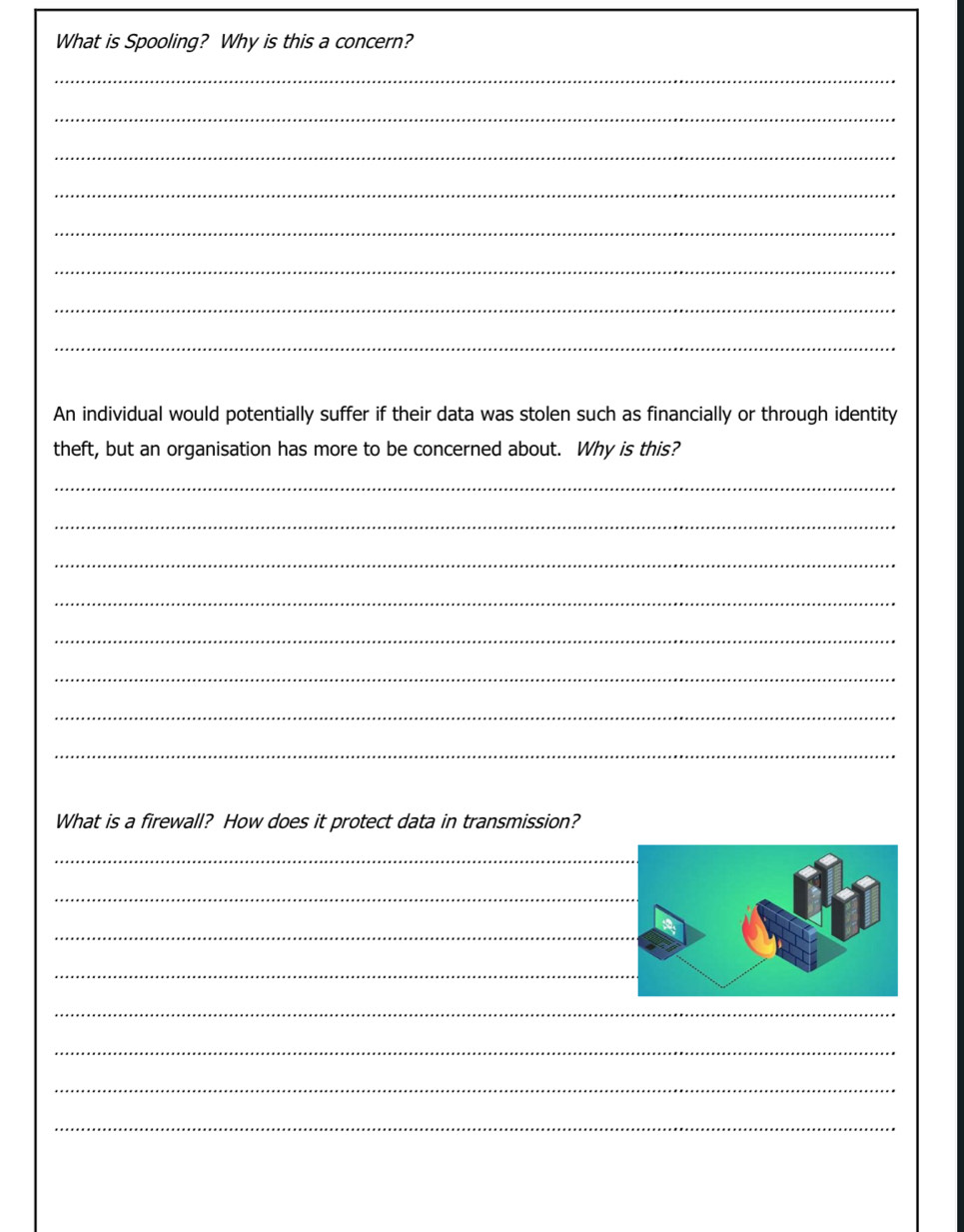 What is Spooling? Why is this a concern? 
_ 
_ 
_ 
_ 
_ 
_ 
_ 
_ 
An individual would potentially suffer if their data was stolen such as financially or through identity 
theft, but an organisation has more to be concerned about. Why is this? 
_ 
_ 
_ 
_ 
_ 
_ 
_ 
_ 
What is a firewall? How does it protect data in transmission? 
_ 
_ 
_ 
_ 
_ 
_ 
_ 
_