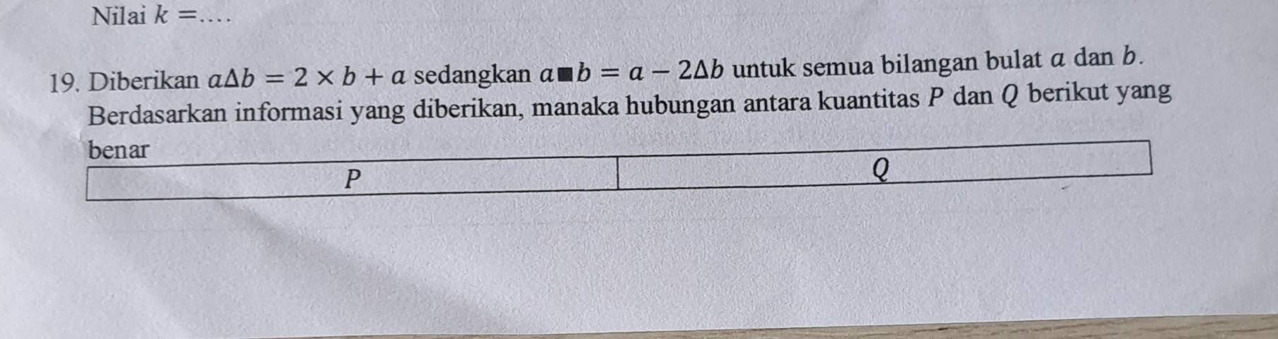 Nilai k= _ 
19. Diberikan a△ b=2* b+a sedangkan a□ b=a-2△ b untuk semua bilangan bulat a dan b. 
Berdasarkan informasi yang diberikan, manaka hubungan antara kuantitas P dan Q berikut yang 
benar
P
Q