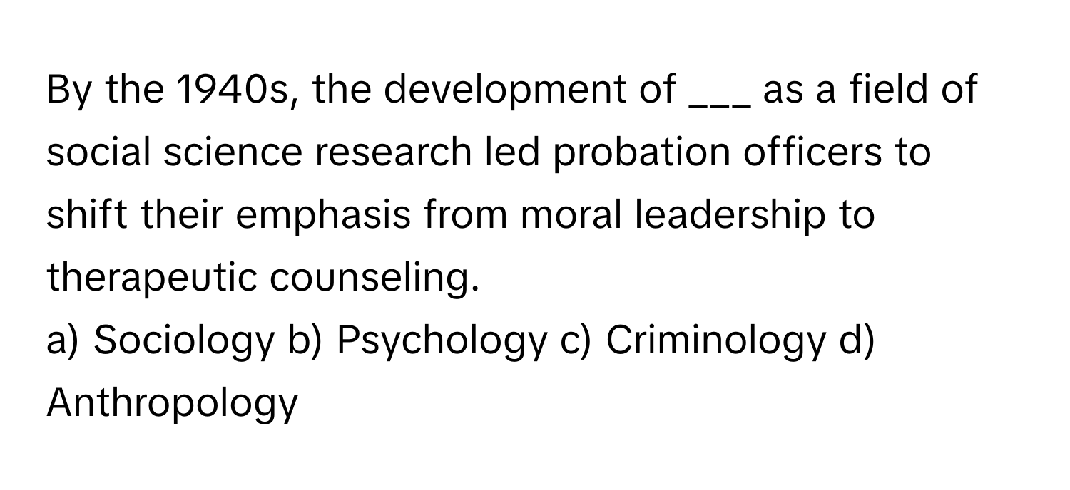 By the 1940s, the development of ___ as a field of social science research led probation officers to shift their emphasis from moral leadership to therapeutic counseling.

a) Sociology b) Psychology c) Criminology d) Anthropology