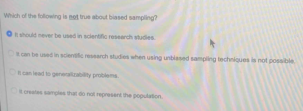 Which of the following is not true about biased sampling?
It should never be used in scientific research studies.
It can be used in scientific research studies when using unbiased sampling techniques is not possible.
It can lead to generalizability problems.
It creates samples that do not represent the population.