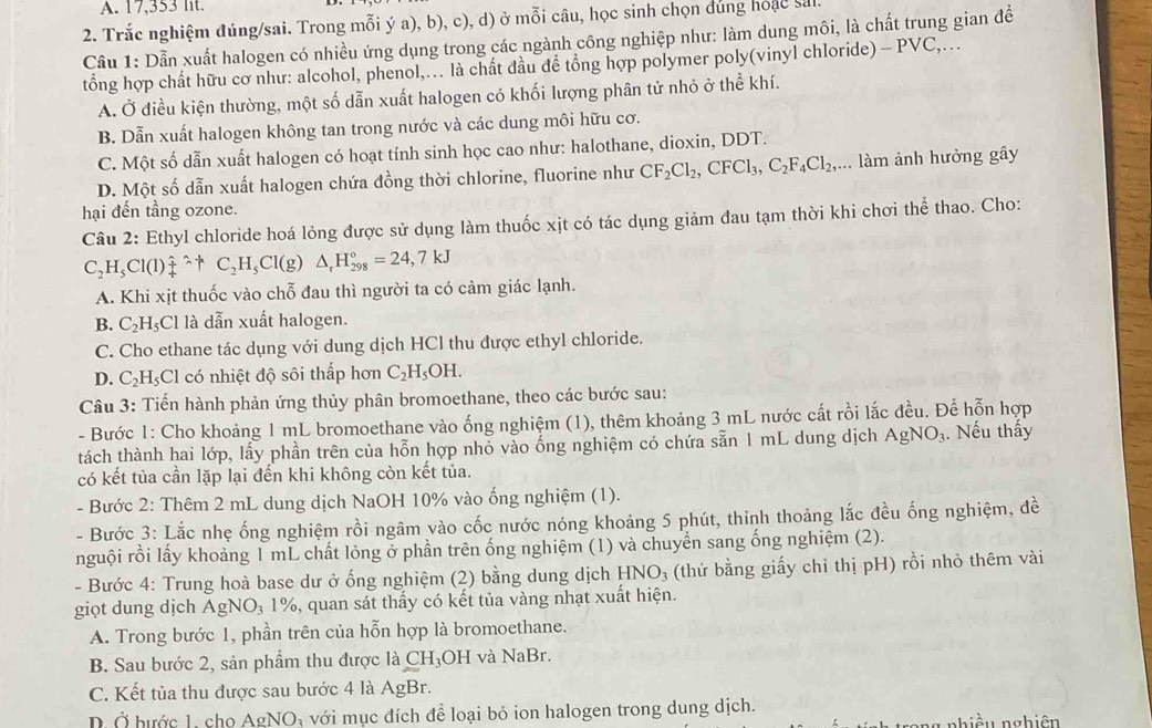 17,353 lit.
2. Trắc nghiệm đúng/sai. Trong mỗi ý a), b), c), d) ở mỗi câu, học sinh chọn dúng hoặc sal
Cầu 1: Dẫn xuất halogen có nhiều ứng dụng trong các ngành công nghiệp như: làm dung môi, là chất trung gian để
tổng hợp chất hữu cơ như: alcohol, phenol,... là chất đầu để tổng hợp polymer poly(vinyl chloride) -PVC ,…
A. Ở điều kiện thường, một số dẫn xuất halogen có khối lượng phân tử nhỏ ở thể khí.
B. Dẫn xuất halogen không tan trong nước và các dung môi hữu cơ.
C. Một số dẫn xuất halogen có hoạt tính sinh học cao như: halothane, dioxin, DDT.
D. Một số dẫn xuất halogen chứa đồng thời chlorine, fluorine như CF_2Cl_2,CFCl_3,C_2F_4Cl_2,... làm ảnh hưởng gây
hại đến tầng ozone.
Câu 2: Ethyl chloride hoá lỏng được sử dụng làm thuốc xịt có tác dụng giảm đau tạm thời khi chơi thể thao. Cho:
C_2H_5Cl(l)_4^((wedge)^wedge)+C_2H_5Cl(g)△ _rH_(298)°=24,7kJ
A. Khi xịt thuốc vào chỗ đau thì người ta có cảm giác lạnh.
B. C₂H₅Cl là dẫn xuất halogen.
C. Cho ethane tác dụng với dung dịch HCl thu được ethyl chloride.
D. C₂H₃Cl có nhiệt độ sôi thấp hơn C_2H_5OH.
Câu 3: Tiến hành phản ứng thủy phân bromoethane, theo các bước sau:
- Bước 1: Cho khoảng 1 mL bromoethane vào ống nghiệm (1), thêm khoảng 3 mL nước cất rồi lắc đều. Để hỗn hợp
tách thành hai lớp, lấy phần trên của hỗn hợp nhỏ vào ống nghiệm có chứa sẵn 1 mL dung dịch AgNO_3. Nếu thấy
có kết tủa cần lặp lại đến khi không còn kết tủa.
- Bước 2: Thêm 2 mL dung dịch NaOH 10% vào ống nghiệm (1).
- Bước 3: Lắc nhẹ ống nghiệm rồi ngâm vào cốc nước nóng khoảng 5 phút, thinh thoảng lắc đều ống nghiệm, đề
nguội rồi lấy khoảng 1 mL chất lỏng ở phần trên ống nghiệm (1) và chuyển sang ống nghiệm (2).
- Bước 4: Trung hoà base dư ở ống nghiệm (2) bằng dung dịch HNO_3 (thứ bằng giấy chỉ thị pH) rồi nhỏ thêm vài
giọt dung dịch AgNO_3 1%, quan sát thầy có kết tủa vàng nhạt xuất hiện.
A. Trong bước 1, phần trên của hỗn hợp là bromoethane.
B. Sau bước 2, sản phẩm thu được là CH₃OH và NaBr.
C. Kết tủa thu được sau bước 4 là AgBr.
Ở hước 1  cho AgNO_3 A với mục đích để loại bỏ ion halogen trong dung dịch. nhiều nghiên