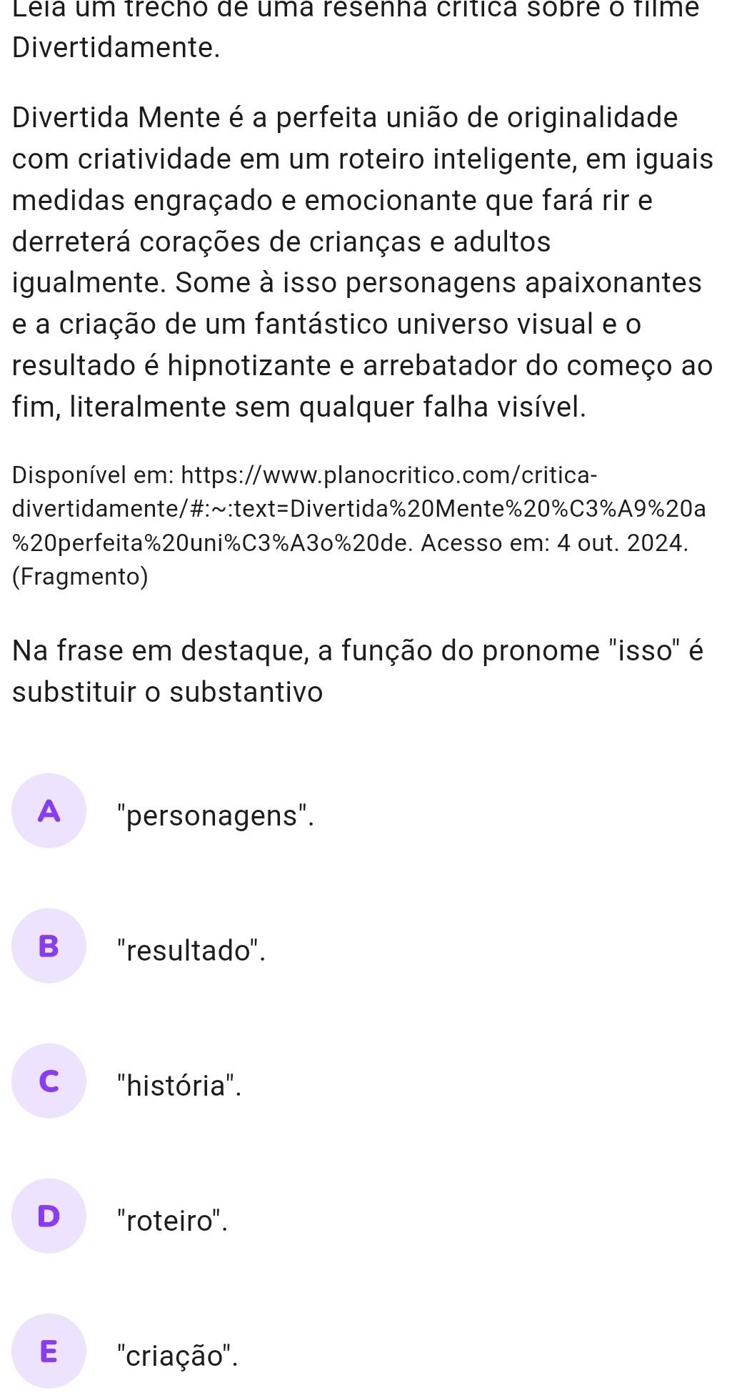 Léla um trécho de uma resenna crítica sobre o filme
Divertidamente.
Divertida Mente é a perfeita união de originalidade
com criatividade em um roteiro inteligente, em iguais
medidas engraçado e emocionante que fará rir e
derreterá corações de crianças e adultos
igualmente. Some à isso personagens apaixonantes
e a criação de um fantástico universo visual e o
resultado é hipnotizante e arrebatador do começo ao
fim, literalmente sem qualquer falha visível.
Disponível em: https://www.planocritico.com/critica-
divertidamente/#:~:text=Divertida%20Mente% 20% C3% A9% 20a
% 20perfeita % 20uni% C3% A3o% 20de. Acesso em: 4 out. 2024.
(Fragmento)
Na frase em destaque, a função do pronome "isso" é
substituir o substantivo
A "personagens".
B "resultado".
C "história".
D "roteiro".
E ''criação''.