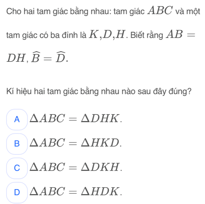 Cho hai tam giác bằng nhau: tam giác ABC và một
tam giác có ba đỉnh là K, D, H. Biết rằng AB=
DH, widehat B=widehat D. 
Kí hiệu hai tam giác bằng nhau nào sau đây đúng?
A △ ABC=△ DHK.
B △ ABC=△ HKD.
C △ ABC=△ DKH.
D △ ABC=△ HDK.